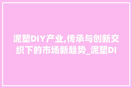 泥塑DIY产业,传承与创新交织下的市场新趋势_泥塑DIY产业市场趋势 泥塑DIY产业,传承与创新交织下的市场新趋势_泥塑DIY产业市场趋势