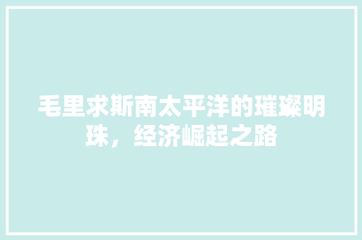 毛里求斯南太平洋的璀璨明珠,经济崛起之路 毛里求斯南太平洋的璀璨明珠,经济崛起之路