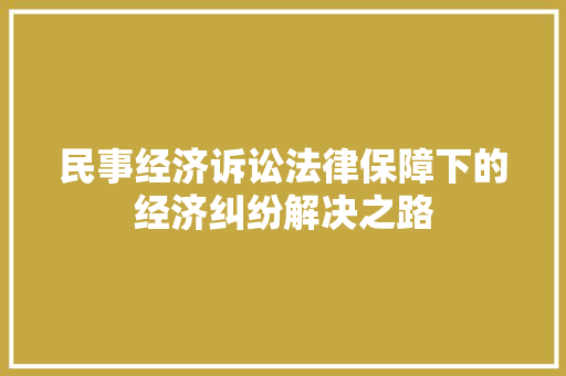 民事经济诉讼法律保障下的经济纠纷解决之路 民事经济诉讼法律保障下的经济纠纷解决之路