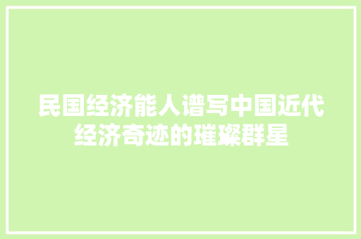 民国经济能人谱写中国近代经济奇迹的璀璨群星 民国经济能人谱写中国近代经济奇迹的璀璨群星