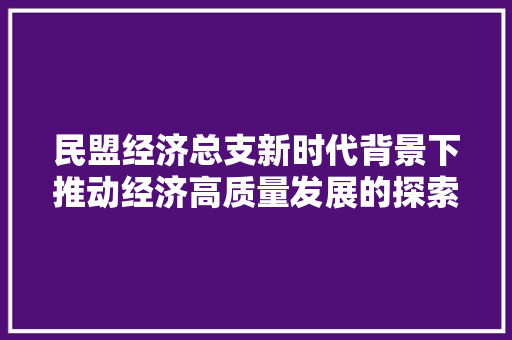 民盟经济总支新时代背景下推动经济高质量发展的探索与方法 民盟经济总支新时代背景下推动经济高质量发展的探索与方法