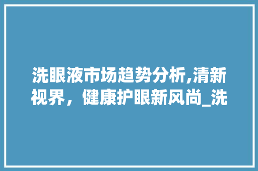 洗眼液市场趋势分析,清新视界,健康护眼新风尚_洗眼液市场趋势 洗眼液市场趋势分析,清新视界,健康护眼新风尚_洗眼液市场趋势