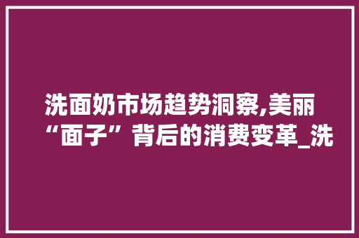 洗面奶市场趋势洞察,美丽“面子”背后的消费变革_洗面奶市场趋势 洗面奶市场趋势洞察,美丽“面子”背后的消费变革_洗面奶市场趋势