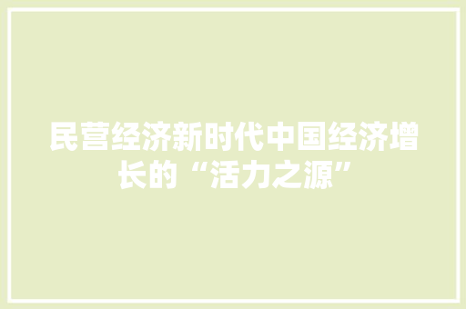 民营经济新时代中国经济增长的“活力之源” 民营经济新时代中国经济增长的“活力之源”