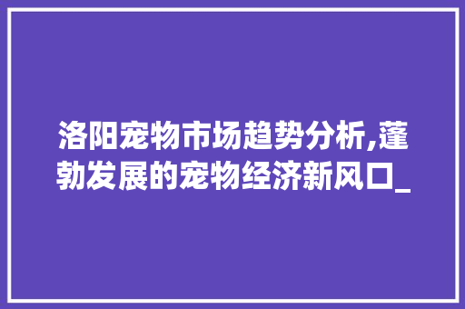 洛阳宠物市场趋势分析,蓬勃发展的宠物经济新风口_洛阳宠物市场趋势分析 洛阳宠物市场趋势分析,蓬勃发展的宠物经济新风口_洛阳宠物市场趋势分析