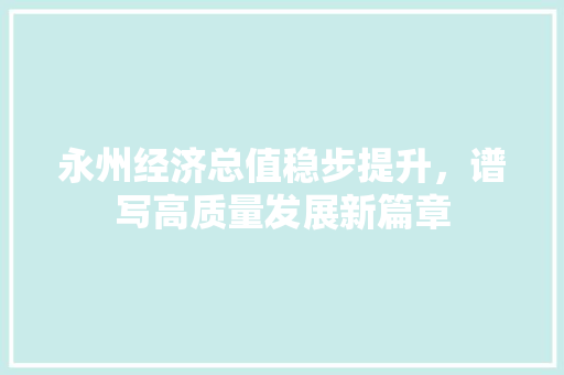 永州经济总值稳步提升,谱写高质量发展新篇章 永州经济总值稳步提升,谱写高质量发展新篇章