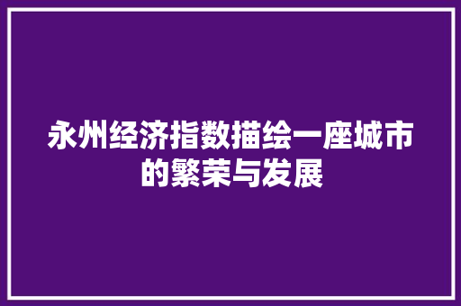 永州经济指数描绘一座城市的繁荣与发展 永州经济指数描绘一座城市的繁荣与发展