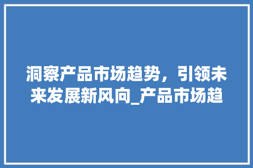 洞察产品市场趋势,引领未来发展新风向_产品市场趋势 洞察产品市场趋势,引领未来发展新风向_产品市场趋势
