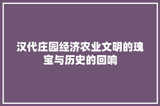 汉代庄园经济农业文明的瑰宝与历史的回响 汉代庄园经济农业文明的瑰宝与历史的回响