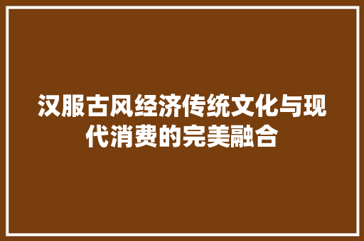 汉服古风经济传统文化与现代消费的完美融合 汉服古风经济传统文化与现代消费的完美融合