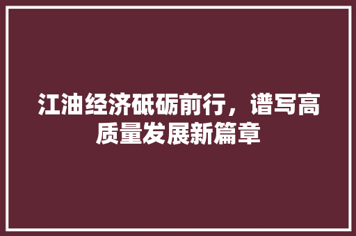 江油经济砥砺前行,谱写高质量发展新篇章 江油经济砥砺前行,谱写高质量发展新篇章