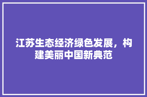 江苏生态经济绿色发展,构建美丽中国新典范 江苏生态经济绿色发展,构建美丽中国新典范