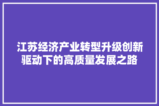 江苏经济产业转型升级创新驱动下的高质量发展之路 江苏经济产业转型升级创新驱动下的高质量发展之路