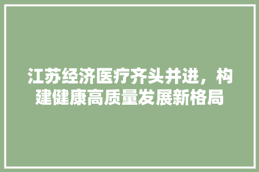 江苏经济医疗齐头并进,构建健康高质量发展新格局 江苏经济医疗齐头并进,构建健康高质量发展新格局