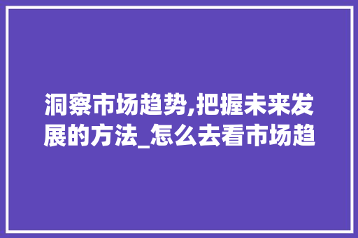 洞察市场趋势,把握未来发展的方法_怎么去看市场趋势分析 洞察市场趋势,把握未来发展的方法_怎么去看市场趋势分析