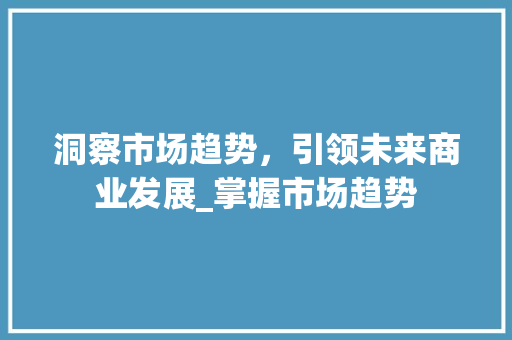洞察市场趋势,引领未来商业发展_掌握市场趋势 洞察市场趋势,引领未来商业发展_掌握市场趋势