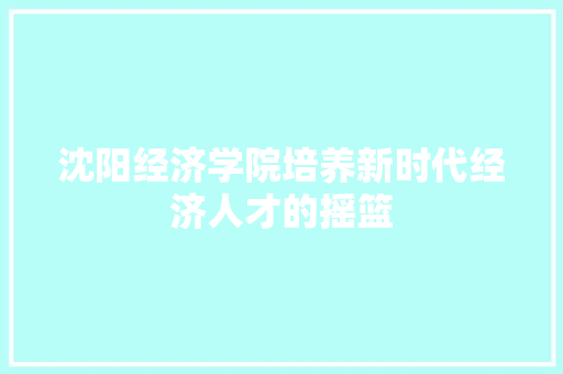 沈阳经济学院培养新时代经济人才的摇篮