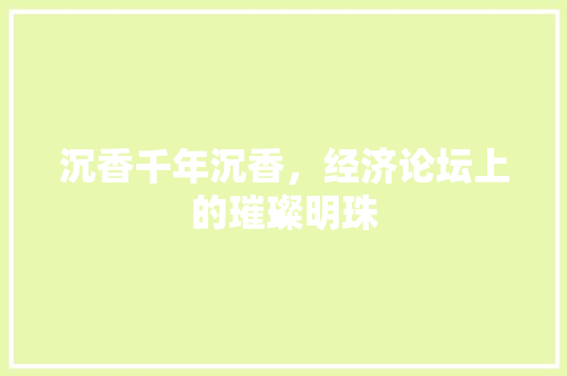 沉香千年沉香,经济论坛上的璀璨明珠 沉香千年沉香,经济论坛上的璀璨明珠