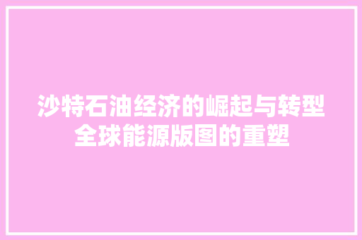 沙特石油经济的崛起与转型全球能源版图的重塑 沙特石油经济的崛起与转型全球能源版图的重塑