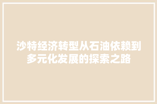 沙特经济转型从石油依赖到多元化发展的探索之路 沙特经济转型从石油依赖到多元化发展的探索之路