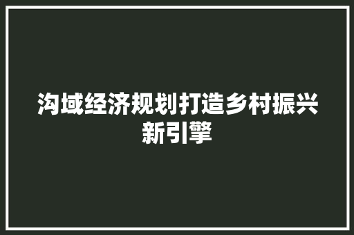 沟域经济规划打造乡村振兴新引擎 沟域经济规划打造乡村振兴新引擎