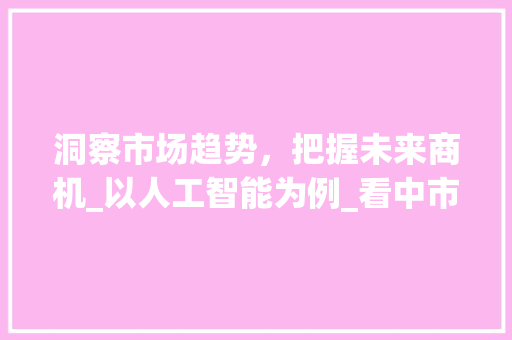 洞察市场趋势,把握未来商机_以人工智能为例_看中市场趋势 洞察市场趋势,把握未来商机_以人工智能为例_看中市场趋势