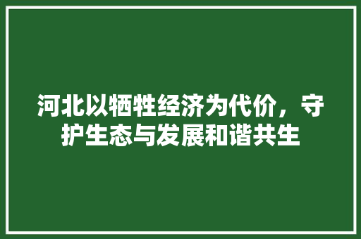河北以牺牲经济为代价,守护生态与发展和谐共生 河北以牺牲经济为代价,守护生态与发展和谐共生