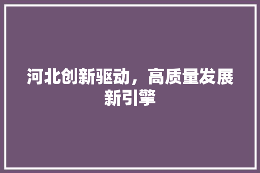 河北创新驱动,高质量发展新引擎 河北创新驱动,高质量发展新引擎