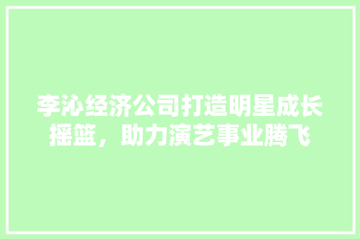 李沁经济公司打造明星成长摇篮,助力演艺事业腾飞 李沁经济公司打造明星成长摇篮,助力演艺事业腾飞