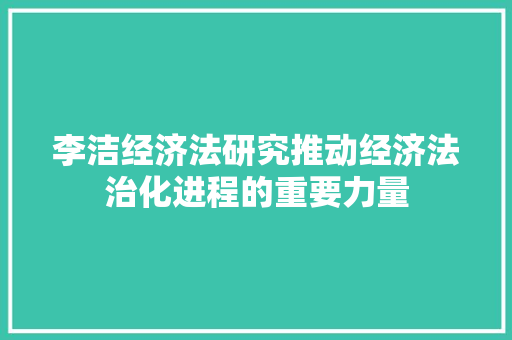 李洁经济法研究推动经济法治化进程的重要力量 李洁经济法研究推动经济法治化进程的重要力量