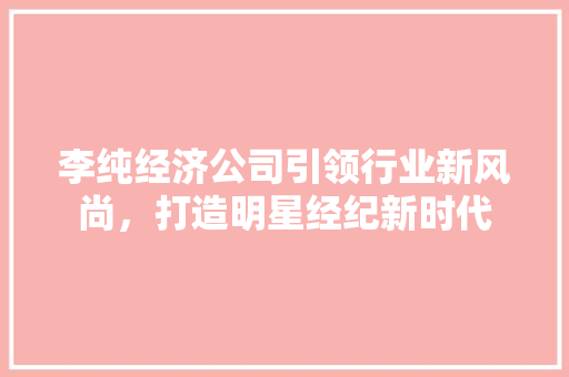 李纯经济公司引领行业新风尚,打造明星经纪新时代 李纯经济公司引领行业新风尚,打造明星经纪新时代