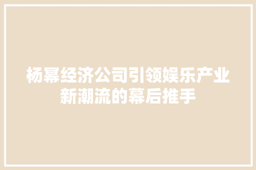杨幂经济公司引领娱乐产业新潮流的幕后推手 杨幂经济公司引领娱乐产业新潮流的幕后推手