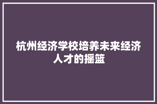 杭州经济学校培养未来经济人才的摇篮 杭州经济学校培养未来经济人才的摇篮