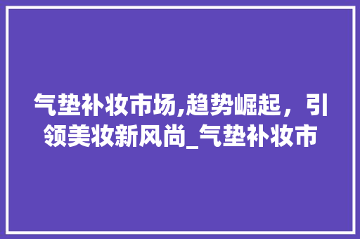 气垫补妆市场,趋势崛起，引领美妆新风尚_气垫补妆市场趋势