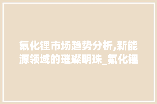 氟化锂市场趋势分析,新能源领域的璀璨明珠_氟化锂市场趋势 氟化锂市场趋势分析,新能源领域的璀璨明珠_氟化锂市场趋势