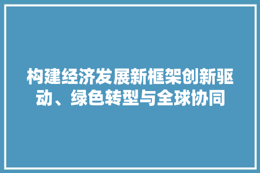 构建经济发展新框架创新驱动、绿色转型与全球协同 构建经济发展新框架创新驱动、绿色转型与全球协同