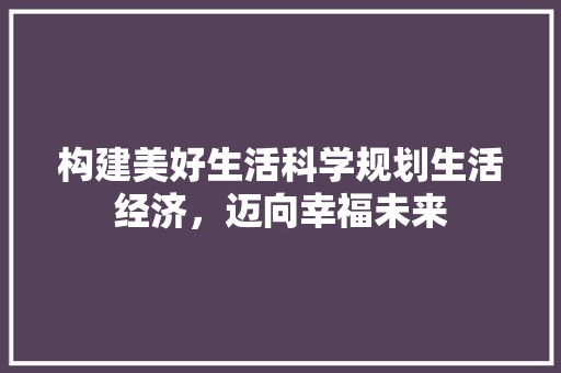 构建美好生活科学规划生活经济,迈向幸福未来 构建美好生活科学规划生活经济,迈向幸福未来