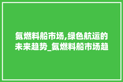 氨燃料船市场,绿色航运的未来趋势_氨燃料船市场趋势 氨燃料船市场,绿色航运的未来趋势_氨燃料船市场趋势