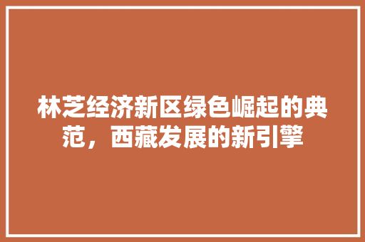 林芝经济新区绿色崛起的典范,西藏发展的新引擎 林芝经济新区绿色崛起的典范,西藏发展的新引擎