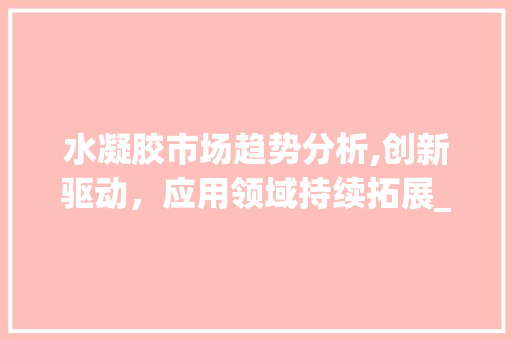 水凝胶市场趋势分析,创新驱动,应用领域持续拓展_水凝胶市场趋势 水凝胶市场趋势分析,创新驱动,应用领域持续拓展_水凝胶市场趋势