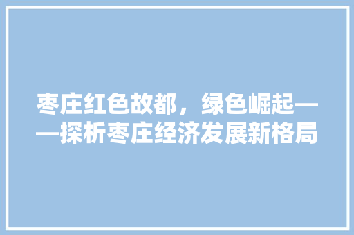 枣庄红色故都,绿色崛起——探析枣庄经济发展新格局 枣庄红色故都,绿色崛起——探析枣庄经济发展新格局
