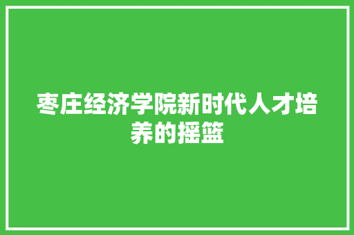 枣庄经济学院新时代人才培养的摇篮 枣庄经济学院新时代人才培养的摇篮