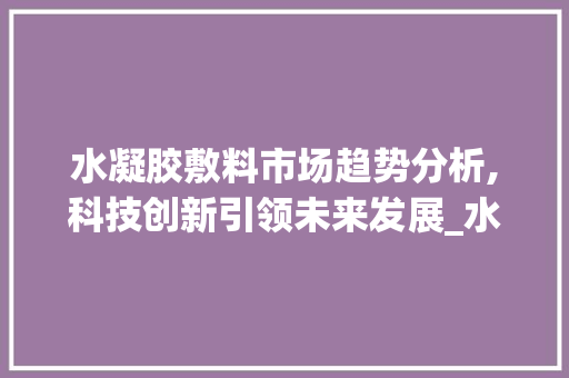 水凝胶敷料市场趋势分析,科技创新引领未来发展_水凝胶敷料的市场趋势研究 水凝胶敷料市场趋势分析,科技创新引领未来发展_水凝胶敷料的市场趋势研究