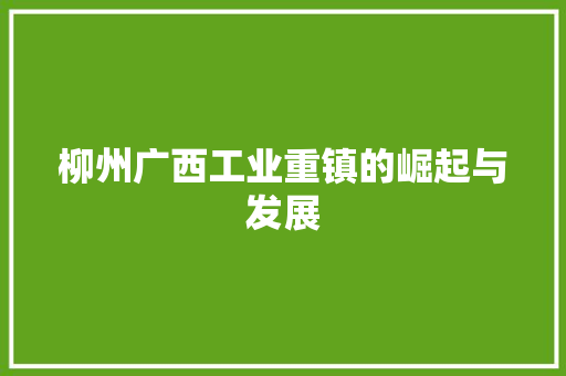 柳州广西工业重镇的崛起与发展 柳州广西工业重镇的崛起与发展