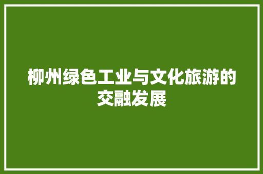 柳州绿色工业与文化旅游的交融发展 柳州绿色工业与文化旅游的交融发展