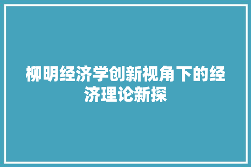 柳明经济学创新视角下的经济理论新探 柳明经济学创新视角下的经济理论新探