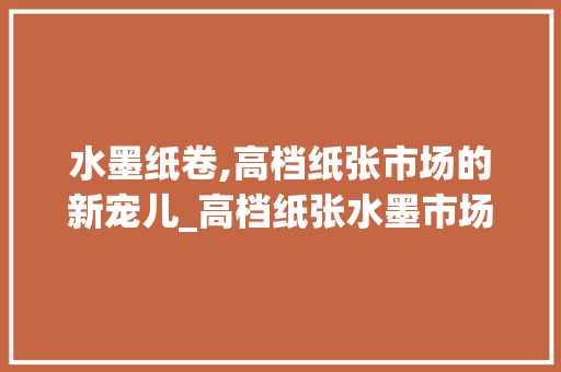 水墨纸卷,高档纸张市场的新宠儿_高档纸张水墨市场趋势 水墨纸卷,高档纸张市场的新宠儿_高档纸张水墨市场趋势