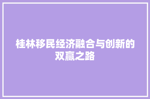 桂林移民经济融合与创新的双赢之路 桂林移民经济融合与创新的双赢之路
