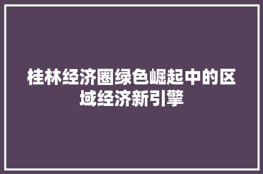 桂林经济圈绿色崛起中的区域经济新引擎 桂林经济圈绿色崛起中的区域经济新引擎