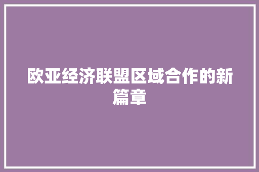 欧亚经济联盟区域合作的新篇章 欧亚经济联盟区域合作的新篇章